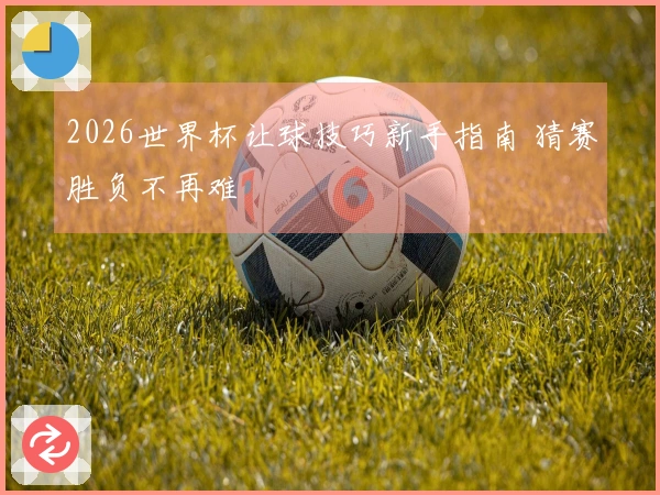 2026世界杯让球技巧新手指南 猜赛胜负不再难
